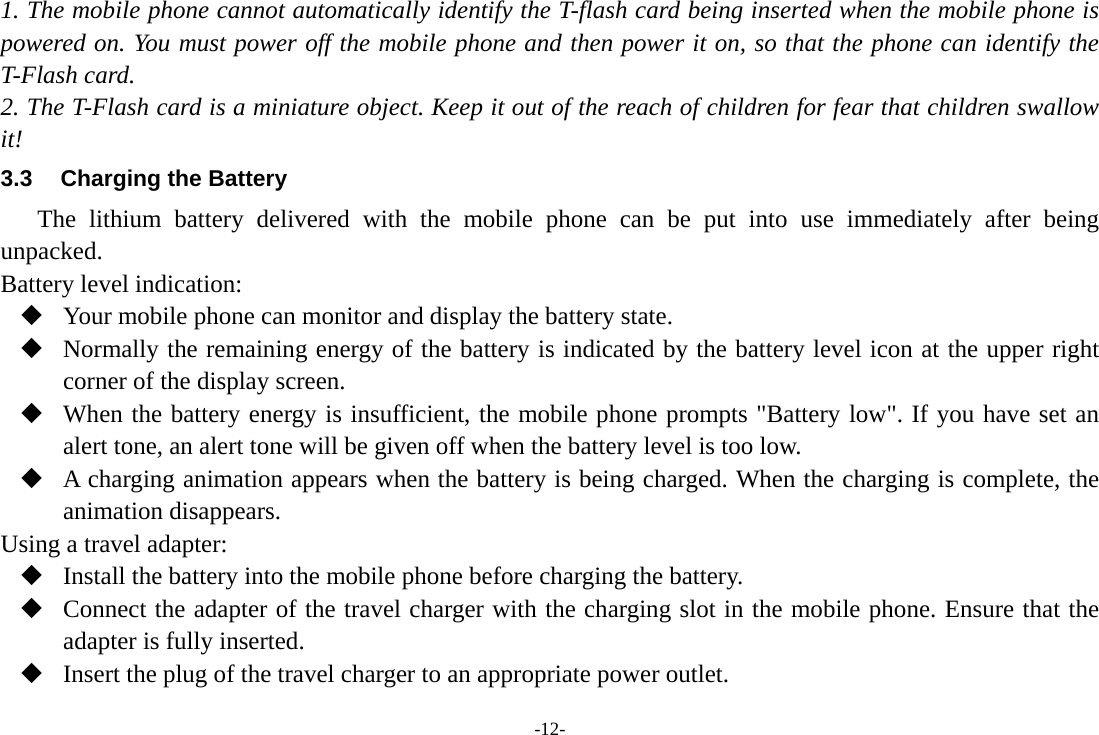 -12- 1. The mobile phone cannot automatically identify the T-flash card being inserted when the mobile phone is powered on. You must power off the mobile phone and then power it on, so that the phone can identify the T-Flash card. 2. The T-Flash card is a miniature object. Keep it out of the reach of children for fear that children swallow it! 3.3  Charging the Battery The lithium battery delivered with the mobile phone can be put into use immediately after being unpacked. Battery level indication:  Your mobile phone can monitor and display the battery state.  Normally the remaining energy of the battery is indicated by the battery level icon at the upper right corner of the display screen.  When the battery energy is insufficient, the mobile phone prompts &quot;Battery low&quot;. If you have set an alert tone, an alert tone will be given off when the battery level is too low.  A charging animation appears when the battery is being charged. When the charging is complete, the animation disappears. Using a travel adapter:  Install the battery into the mobile phone before charging the battery.  Connect the adapter of the travel charger with the charging slot in the mobile phone. Ensure that the adapter is fully inserted.  Insert the plug of the travel charger to an appropriate power outlet. 