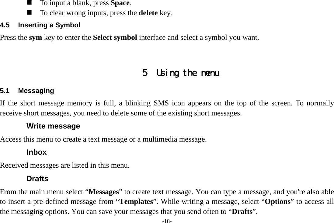 -18-  To input a blank, press Space.  To clear wrong inputs, press the delete key. 4.5  Inserting a Symbol Press the sym key to enter the Select symbol interface and select a symbol you want.   5 Using the menu 5.1 Messaging If the short message memory is full, a blinking SMS icon appears on the top of the screen. To normally receive short messages, you need to delete some of the existing short messages. Write message Access this menu to create a text message or a multimedia message. Inbox Received messages are listed in this menu. Drafts From the main menu select “Messages” to create text message. You can type a message, and you&apos;re also able to insert a pre-defined message from “Templates”. While writing a message, select “Options” to access all the messaging options. You can save your messages that you send often to “Drafts”. 