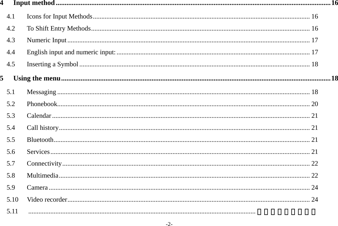 -2- 4 Input method ........................................................................................................................................................... 16 4.1  Icons for Input Methods ................................................................................................................................ 16 4.2  To Shift Entry Methods ................................................................................................................................. 16 4.3 Numeric Input ............................................................................................................................................... 17 4.4 English input and numeric input: .................................................................................................................. 17 4.5 Inserting a Symbol ........................................................................................................................................ 18 5 Using the menu ........................................................................................................................................................ 18 5.1 Messaging ..................................................................................................................................................... 18 5.2 Phonebook..................................................................................................................................................... 20 5.3 Calendar ........................................................................................................................................................ 21 5.4 Call history .................................................................................................................................................... 21 5.5 Bluetooth ....................................................................................................................................................... 21 5.6 Services ......................................................................................................................................................... 21 5.7 Connectivity .................................................................................................................................................. 22 5.8 Multimedia .................................................................................................................................................... 22 5.9 Camera .......................................................................................................................................................... 24 5.10 Video recorder ............................................................................................................................................... 24 5.11  ...................................................................................................................................... 错误！未定义书签。 