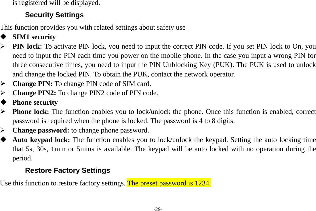 -29- is registered will be displayed.   Security Settings This function provides you with related settings about safety use  SIM1 security ¾ PIN lock: To activate PIN lock, you need to input the correct PIN code. If you set PIN lock to On, you need to input the PIN each time you power on the mobile phone. In the case you input a wrong PIN for three consecutive times, you need to input the PIN Unblocking Key (PUK). The PUK is used to unlock and change the locked PIN. To obtain the PUK, contact the network operator. ¾ Change PIN: To change PIN code of SIM card. ¾ Change PIN2: To change PIN2 code of PIN code.  Phone security ¾ Phone lock: The function enables you to lock/unlock the phone. Once this function is enabled, correct password is required when the phone is locked. The password is 4 to 8 digits. ¾ Change password: to change phone password.  Auto keypad lock: The function enables you to lock/unlock the keypad. Setting the auto locking time that 5s, 30s, 1min or 5mins is available. The keypad will be auto locked with no operation during the period. Restore Factory Settings Use this function to restore factory settings. The preset password is 1234. 