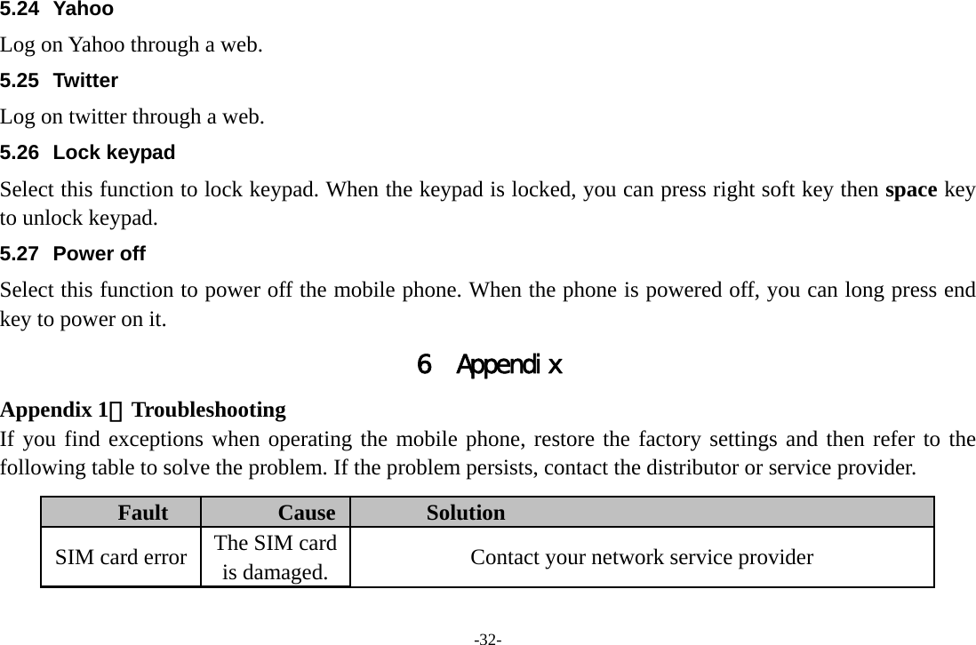 -32- 5.24 Yahoo Log on Yahoo through a web. 5.25 Twitter Log on twitter through a web. 5.26 Lock keypad Select this function to lock keypad. When the keypad is locked, you can press right soft key then space key to unlock keypad. 5.27 Power off Select this function to power off the mobile phone. When the phone is powered off, you can long press end key to power on it. 6 Appendix Appendix 1：Troubleshooting If you find exceptions when operating the mobile phone, restore the factory settings and then refer to the following table to solve the problem. If the problem persists, contact the distributor or service provider. Fault  Cause  Solution SIM card error  The SIM card is damaged.  Contact your network service provider 