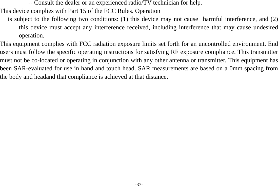 -37-                   -- Consult the dealer or an experienced radio/TV technician for help.   This device complies with Part 15 of the FCC Rules. Operation    is subject to the following two conditions: (1) this device may not cause  harmful interference, and (2) this device must accept any interference received, including interference that may cause undesired operation.  This equipment complies with FCC radiation exposure limits set forth for an uncontrolled environment. End users must follow the specific operating instructions for satisfying RF exposure compliance. This transmitter must not be co-located or operating in conjunction with any other antenna or transmitter. This equipment has been SAR-evaluated for use in hand and touch head. SAR measurements are based on a 0mm spacing from the body and headand that compliance is achieved at that distance.  