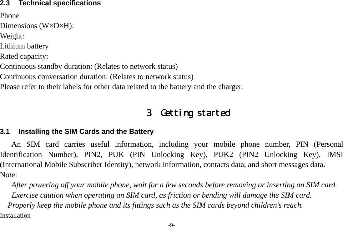 -9- 2.3 Technical specifications Phone Dimensions (W×D×H): Weight: Lithium battery Rated capacity:   Continuous standby duration: (Relates to network status) Continuous conversation duration: (Relates to network status) Please refer to their labels for other data related to the battery and the charger.  3 Getting started 3.1  Installing the SIM Cards and the Battery An SIM card carries useful information, including your mobile phone number, PIN (Personal Identification Number), PIN2, PUK (PIN Unlocking Key), PUK2 (PIN2 Unlocking Key), IMSI (International Mobile Subscriber Identity), network information, contacts data, and short messages data. Note: After powering off your mobile phone, wait for a few seconds before removing or inserting an SIM card. Exercise caution when operating an SIM card, as friction or bending will damage the SIM card. Properly keep the mobile phone and its fittings such as the SIM cards beyond children&apos;s reach. Installation 