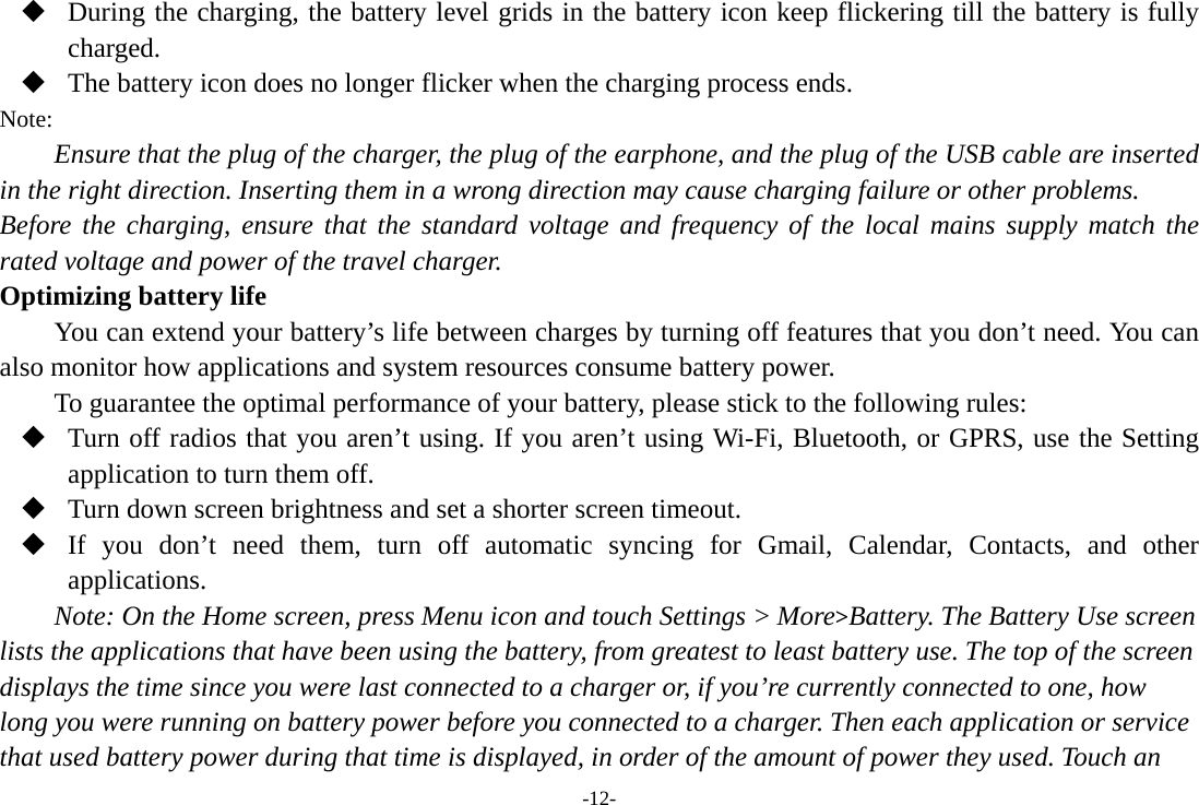  During the charging, the battery level grids in the battery icon keep flickering till the battery is fully charged.  The battery icon does no longer flicker when the charging process ends. Note: Ensure that the plug of the charger, the plug of the earphone, and the plug of the USB cable are inserted in the right direction. Inserting them in a wrong direction may cause charging failure or other problems. Before the charging, ensure that the standard voltage and frequency of the local mains supply match the rated voltage and power of the travel charger. Optimizing battery life You can extend your battery’s life between charges by turning off features that you don’t need. You can also monitor how applications and system resources consume battery power.   To guarantee the optimal performance of your battery, please stick to the following rules:  Turn off radios that you aren’t using. If you aren’t using Wi-Fi, Bluetooth, or GPRS, use the Setting application to turn them off.  Turn down screen brightness and set a shorter screen timeout.  If you don’t need them, turn off automatic syncing for Gmail, Calendar, Contacts, and other applications. Note: On the Home screen, press Menu icon and touch Settings &gt; More&gt;Battery. The Battery Use screen lists the applications that have been using the battery, from greatest to least battery use. The top of the screen displays the time since you were last connected to a charger or, if you’re currently connected to one, how long you were running on battery power before you connected to a charger. Then each application or service that used battery power during that time is displayed, in order of the amount of power they used. Touch an -12- 