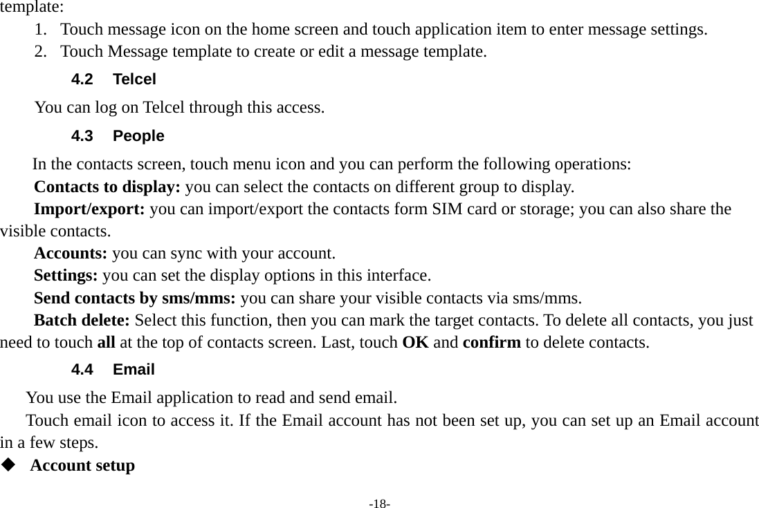 template: 1. Touch message icon on the home screen and touch application item to enter message settings.   2. Touch Message template to create or edit a message template. 4.2 Telcel You can log on Telcel through this access. 4.3 People In the contacts screen, touch menu icon and you can perform the following operations: Contacts to display: you can select the contacts on different group to display. Import/export: you can import/export the contacts form SIM card or storage; you can also share the visible contacts. Accounts: you can sync with your account. Settings: you can set the display options in this interface. Send contacts by sms/mms: you can share your visible contacts via sms/mms. Batch delete: Select this function, then you can mark the target contacts. To delete all contacts, you just need to touch all at the top of contacts screen. Last, touch OK and confirm to delete contacts. 4.4 Email You use the Email application to read and send email.      Touch email icon to access it. If the Email account has not been set up, you can set up an Email account in a few steps.  Account setup   -18- 