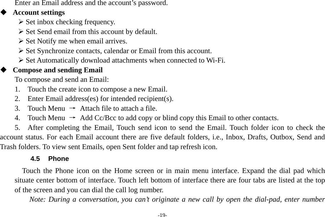 Enter an Email address and the account’s password.    Account settings    Set inbox checking frequency.    Set Send email from this account by default.    Set Notify me when email arrives.    Set Synchronize contacts, calendar or Email from this account.    Set Automatically download attachments when connected to Wi-Fi.  Compose and sending Email   To compose and send an Email:   1.  Touch the create icon to compose a new Email.   2.    Enter Email address(es) for intended recipient(s).     3.  Touch Menu → Attach file to attach a file.     4.  Touch Menu → Add Cc/Bcc to add copy or blind copy this Email to other contacts.     5.  After completing the Email, Touch send icon to send the Email. Touch  folder icon to check the account status. For each Email account there are five default folders, i.e., Inbox, Drafts, Outbox, Send and Trash folders. To view sent Emails, open Sent folder and tap refresh icon.   4.5 Phone   Touch the Phone icon on the Home screen or in main menu interface. Expand the dial pad which situate center bottom of interface. Touch left bottom of interface there are four tabs are listed at the top of the screen and you can dial the call log number.     Note: During a conversation, you can’t originate a new call by open the dial-pad, enter number -19- 