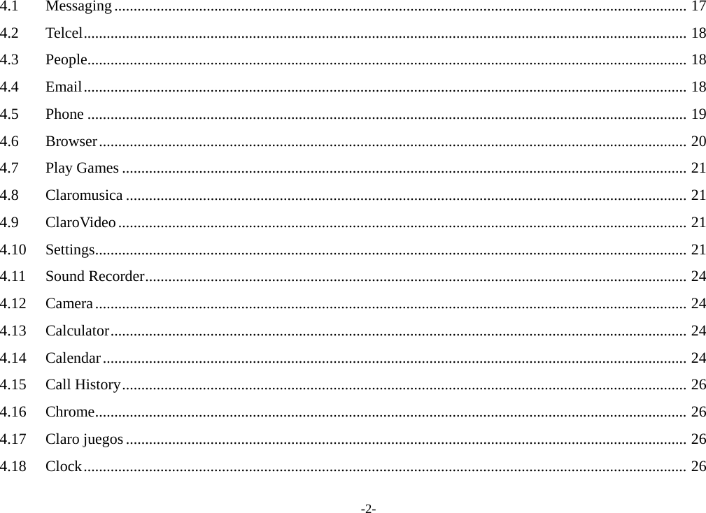 4.1 Messaging ..................................................................................................................................................... 17 4.2 Telcel ............................................................................................................................................................. 18 4.3 People ............................................................................................................................................................ 18 4.4 Email ............................................................................................................................................................. 18 4.5 Phone ............................................................................................................................................................ 19 4.6 Browser ......................................................................................................................................................... 20 4.7 Play Games ................................................................................................................................................... 21 4.8 Claromusica .................................................................................................................................................. 21 4.9 ClaroVideo .................................................................................................................................................... 21 4.10 Settings .......................................................................................................................................................... 21 4.11 Sound Recorder ............................................................................................................................................. 24 4.12 Camera .......................................................................................................................................................... 24 4.13 Calculator ...................................................................................................................................................... 24 4.14 Calendar ........................................................................................................................................................ 24 4.15 Call History ................................................................................................................................................... 26 4.16 Chrome .......................................................................................................................................................... 26 4.17 Claro juegos .................................................................................................................................................. 26 4.18 Clock ............................................................................................................................................................. 26 -2- 