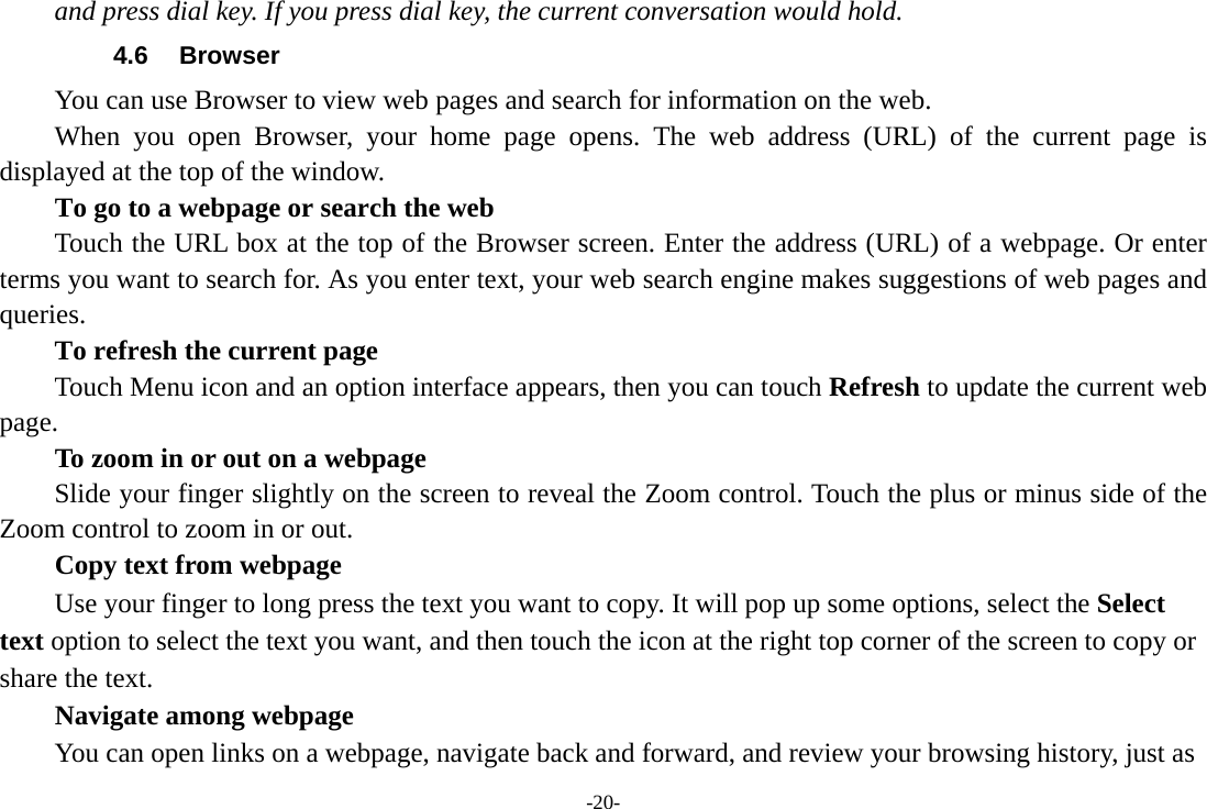 and press dial key. If you press dial key, the current conversation would hold.   4.6 Browser You can use Browser to view web pages and search for information on the web. When you open Browser, your home page opens. The web address (URL) of the current page is displayed at the top of the window. To go to a webpage or search the web Touch the URL box at the top of the Browser screen. Enter the address (URL) of a webpage. Or enter terms you want to search for. As you enter text, your web search engine makes suggestions of web pages and queries.     To refresh the current page     Touch Menu icon and an option interface appears, then you can touch Refresh to update the current web page.     To zoom in or out on a webpage Slide your finger slightly on the screen to reveal the Zoom control. Touch the plus or minus side of the Zoom control to zoom in or out.     Copy text from webpage Use your finger to long press the text you want to copy. It will pop up some options, select the Select text option to select the text you want, and then touch the icon at the right top corner of the screen to copy or share the text. Navigate among webpage You can open links on a webpage, navigate back and forward, and review your browsing history, just as -20- 