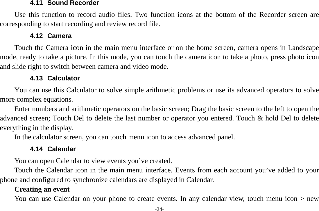 4.11 Sound Recorder Use this function to record audio files. Two function icons at the bottom of the Recorder screen are corresponding to start recording and review record file. 4.12 Camera Touch the Camera icon in the main menu interface or on the home screen, camera opens in Landscape mode, ready to take a picture. In this mode, you can touch the camera icon to take a photo, press photo icon and slide right to switch between camera and video mode. 4.13 Calculator You can use this Calculator to solve simple arithmetic problems or use its advanced operators to solve more complex equations.     Enter numbers and arithmetic operators on the basic screen; Drag the basic screen to the left to open the advanced screen; Touch Del to delete the last number or operator you entered. Touch &amp; hold Del to delete everything in the display.     In the calculator screen, you can touch menu icon to access advanced panel. 4.14 Calendar You can open Calendar to view events you’ve created. Touch the Calendar icon in the main menu interface. Events from each account you’ve added to your phone and configured to synchronize calendars are displayed in Calendar.     Creating an event You can use Calendar on your phone to create events. In any calendar view, touch menu icon &gt; new -24- 