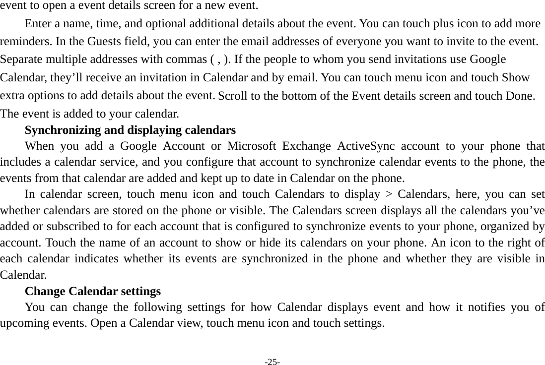 event to open a event details screen for a new event.   Enter a name, time, and optional additional details about the event. You can touch plus icon to add more reminders. In the Guests field, you can enter the email addresses of everyone you want to invite to the event. Separate multiple addresses with commas ( , ). If the people to whom you send invitations use Google Calendar, they’ll receive an invitation in Calendar and by email. You can touch menu icon and touch Show extra options to add details about the event. Scroll to the bottom of the Event details screen and touch Done. The event is added to your calendar. Synchronizing and displaying calendars     When you add a Google Account or Microsoft Exchange ActiveSync account to your phone that includes a calendar service, and you configure that account to synchronize calendar events to the phone, the events from that calendar are added and kept up to date in Calendar on the phone.     In calendar screen, touch menu icon and touch Calendars to display &gt; Calendars, here, you can set whether calendars are stored on the phone or visible. The Calendars screen displays all the calendars you’ve added or subscribed to for each account that is configured to synchronize events to your phone, organized by account. Touch the name of an account to show or hide its calendars on your phone. An icon to the right of each calendar indicates whether its events are synchronized in the phone and whether they are visible in Calendar.     Change Calendar settings You can change the following settings for how Calendar displays event and how it notifies you of upcoming events. Open a Calendar view, touch menu icon and touch settings. -25- 