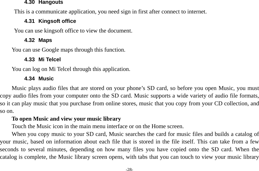 4.30 Hangouts This is a communicate application, you need sign in first after connect to internet. 4.31 Kingsoft office You can use kingsoft office to view the document. 4.32 Maps You can use Google maps through this function. 4.33 Mi Telcel You can log on Mi Telcel through this application. 4.34 Music Music plays audio files that are stored on your phone’s SD card, so before you open Music, you must copy audio files from your computer onto the SD card. Music supports a wide variety of audio file formats, so it can play music that you purchase from online stores, music that you copy from your CD collection, and so on. To open Music and view your music library Touch the Music icon in the main menu interface or on the Home screen. When you copy music to your SD card, Music searches the card for music files and builds a catalog of your music, based on information about each file that is stored in the file itself. This can take from a few seconds to several minutes, depending on how many files you have copied onto the SD card. When the catalog is complete, the Music library screen opens, with tabs that you can touch to view your music library -28- 