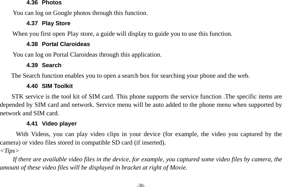 4.36 Photos You can log on Google photos through this function. 4.37 Play Store     When you first open Play store, a guide will display to guide you to use this function. 4.38 Portal Claroideas You can log on Portal Claroideas through this application. 4.39 Search     The Search function enables you to open a search box for searching your phone and the web. 4.40 SIM Toolkit STK service is the tool kit of SIM card. This phone supports the service function .The specific items are depended by SIM card and network. Service menu will be auto added to the phone menu when supported by network and SIM card. 4.41 Video player With Videos, you can play video clips in your device (for example, the video you captured by the camera) or video files stored in compatible SD card (if inserted). &lt;Tips&gt; If there are available video files in the device, for example, you captured some video files by camera, the amount of these video files will be displayed in bracket at right of Movie. -30- 