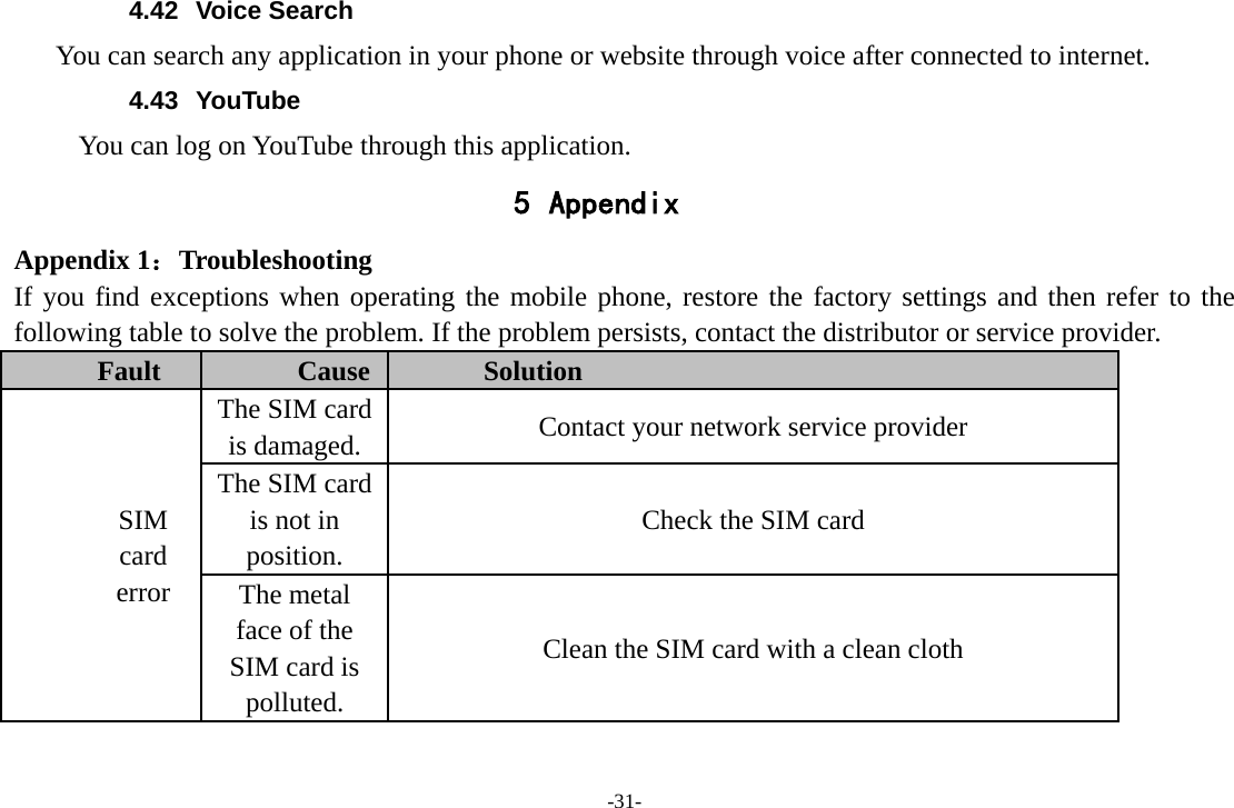 4.42 Voice Search You can search any application in your phone or website through voice after connected to internet. 4.43 YouTube      You can log on YouTube through this application. 5 Appendix Appendix 1：Troubleshooting If you find exceptions when operating the mobile phone, restore the factory settings and then refer to the following table to solve the problem. If the problem persists, contact the distributor or service provider. Fault Cause Solution SIM card error The SIM card is damaged. Contact your network service provider The SIM card is not in position. Check the SIM card The metal face of the SIM card is polluted. Clean the SIM card with a clean cloth -31- 