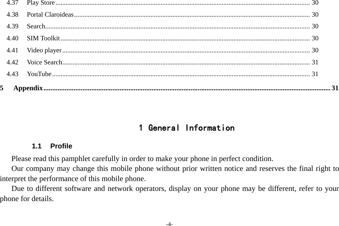 4.37 Play Store ...................................................................................................................................................... 30 4.38 Portal Claroideas ........................................................................................................................................... 30 4.39 Search ............................................................................................................................................................ 30 4.40 SIM Toolkit ................................................................................................................................................... 30 4.41 Video player .................................................................................................................................................. 30 4.42 Voice Search .................................................................................................................................................. 31 4.43 YouTube ........................................................................................................................................................ 31 5 Appendix .................................................................................................................................................................. 31   1 General Information 1.1 Profile    Please read this pamphlet carefully in order to make your phone in perfect condition.    Our company may change this mobile phone without prior written notice and reserves the final right to interpret the performance of this mobile phone.    Due to different software and network operators, display on your phone may be different, refer to your phone for details. -4- 