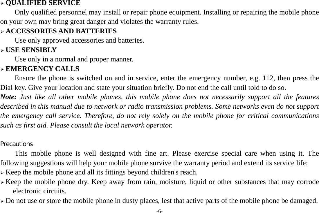  QUALIFIED SERVICE Only qualified personnel may install or repair phone equipment. Installing or repairing the mobile phone on your own may bring great danger and violates the warranty rules.  ACCESSORIES AND BATTERIES Use only approved accessories and batteries.  USE SENSIBLY Use only in a normal and proper manner.  EMERGENCY CALLS Ensure the phone is switched on and in service, enter the emergency number, e.g. 112, then press the Dial key. Give your location and state your situation briefly. Do not end the call until told to do so. Note: Just like all other mobile phones, this mobile phone does not necessarily support all the features described in this manual due to network or radio transmission problems. Some networks even do not support the emergency call service. Therefore, do not rely solely on the mobile phone for critical communications such as first aid. Please consult the local network operator.  Precautions This mobile phone is well designed with fine art. Please exercise special care when using it. The following suggestions will help your mobile phone survive the warranty period and extend its service life:  Keep the mobile phone and all its fittings beyond children&apos;s reach.  Keep the mobile phone dry. Keep away from rain, moisture, liquid or other substances that may corrode electronic circuits.  Do not use or store the mobile phone in dusty places, lest that active parts of the mobile phone be damaged. -6- 