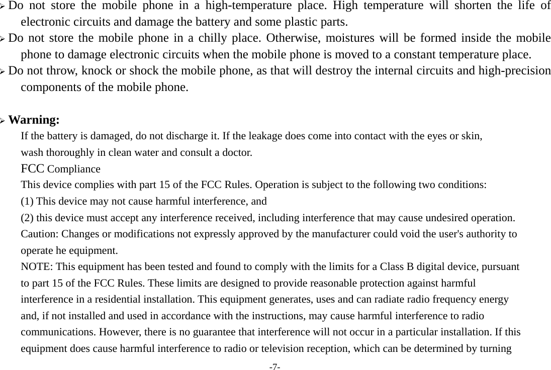  Do not store the mobile phone in a high-temperature place. High temperature will shorten the life of electronic circuits and damage the battery and some plastic parts.  Do not store the mobile phone in a chilly place. Otherwise, moistures will be formed inside the mobile phone to damage electronic circuits when the mobile phone is moved to a constant temperature place.  Do not throw, knock or shock the mobile phone, as that will destroy the internal circuits and high-precision components of the mobile phone.   Warning:   If the battery is damaged, do not discharge it. If the leakage does come into contact with the eyes or skin,   wash thoroughly in clean water and consult a doctor.   FCC Compliance   This device complies with part 15 of the FCC Rules. Operation is subject to the following two conditions:   (1) This device may not cause harmful interference, and   (2) this device must accept any interference received, including interference that may cause undesired operation.   Caution: Changes or modifications not expressly approved by the manufacturer could void the user&apos;s authority to   operate he equipment.   NOTE: This equipment has been tested and found to comply with the limits for a Class B digital device, pursuant   to part 15 of the FCC Rules. These limits are designed to provide reasonable protection against harmful   interference in a residential installation. This equipment generates, uses and can radiate radio frequency energy   and, if not installed and used in accordance with the instructions, may cause harmful interference to radio   communications. However, there is no guarantee that interference will not occur in a particular installation. If this   equipment does cause harmful interference to radio or television reception, which can be determined by turning   -7- 