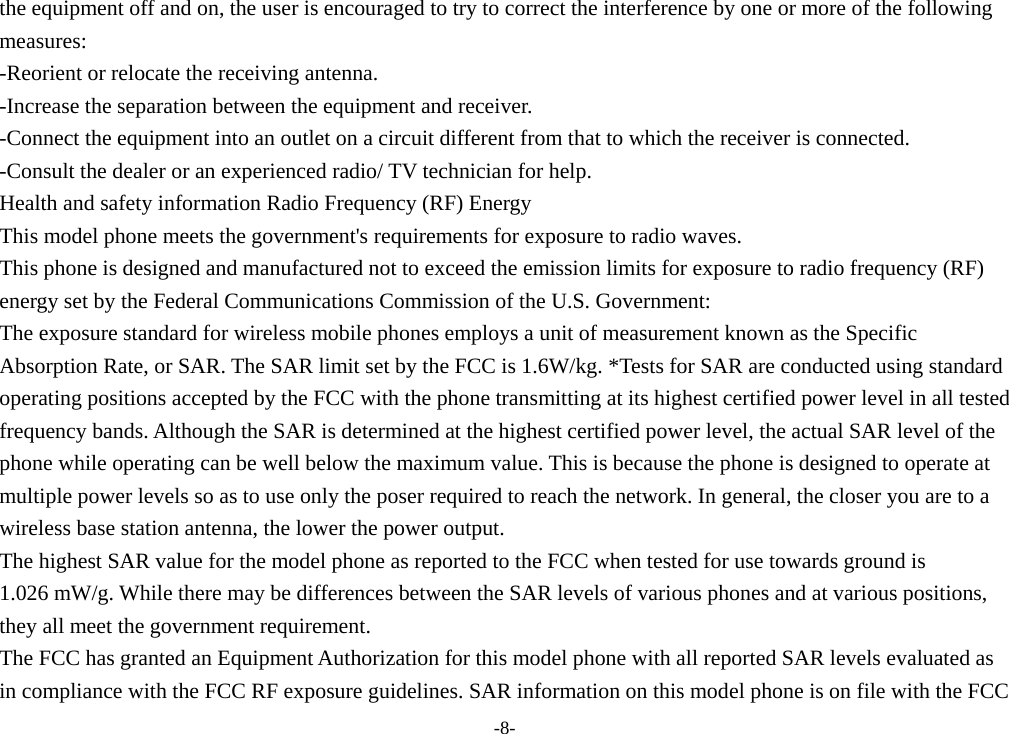 the equipment off and on, the user is encouraged to try to correct the interference by one or more of the following   measures:   -Reorient or relocate the receiving antenna.   -Increase the separation between the equipment and receiver.   -Connect the equipment into an outlet on a circuit different from that to which the receiver is connected.   -Consult the dealer or an experienced radio/ TV technician for help.   Health and safety information Radio Frequency (RF) Energy   This model phone meets the government&apos;s requirements for exposure to radio waves.   This phone is designed and manufactured not to exceed the emission limits for exposure to radio frequency (RF)   energy set by the Federal Communications Commission of the U.S. Government:   The exposure standard for wireless mobile phones employs a unit of measurement known as the Specific   Absorption Rate, or SAR. The SAR limit set by the FCC is 1.6W/kg. *Tests for SAR are conducted using standard   operating positions accepted by the FCC with the phone transmitting at its highest certified power level in all tested   frequency bands. Although the SAR is determined at the highest certified power level, the actual SAR level of the   phone while operating can be well below the maximum value. This is because the phone is designed to operate at   multiple power levels so as to use only the poser required to reach the network. In general, the closer you are to a   wireless base station antenna, the lower the power output.   The highest SAR value for the model phone as reported to the FCC when tested for use towards ground is   1.026 mW/g. While there may be differences between the SAR levels of various phones and at various positions,   they all meet the government requirement.   The FCC has granted an Equipment Authorization for this model phone with all reported SAR levels evaluated as   in compliance with the FCC RF exposure guidelines. SAR information on this model phone is on file with the FCC   -8- 