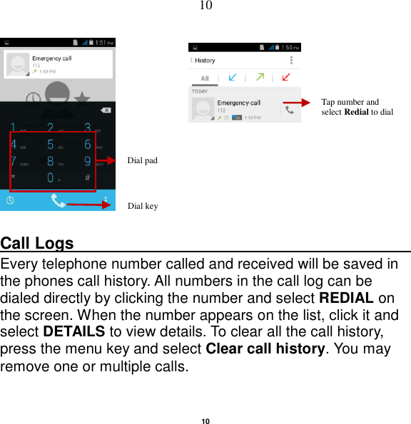   10 10               Call Logs                                                                                               Every telephone number called and received will be saved in the phones call history. All numbers in the call log can be dialed directly by clicking the number and select REDIAL on the screen. When the number appears on the list, click it and select DETAILS to view details. To clear all the call history, press the menu key and select Clear call history. You may remove one or multiple calls.     Dial pad Dial key Tap number and select Redial to dial 