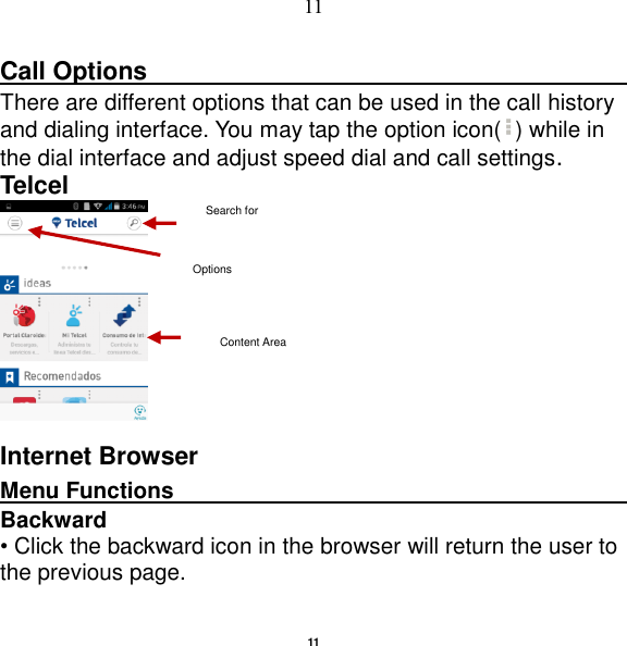   11 11 Call Options                                                                                               There are different options that can be used in the call history and dialing interface. You may tap the option icon( ) while in the dial interface and adjust speed dial and call settings.   Telcel  Internet Browser Menu Functions                                                                                                    Backward • Click the backward icon in the browser will return the user to the previous page. Options Search for Content Area 