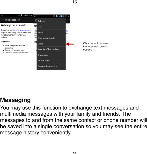   13 13    Messaging You may use this function to exchange text messages and multimedia messages with your family and friends. The messages to and from the same contact or phone number will be saved into a single conversation so you may see the entire message history conveniently. Click menu to access the internet browser options 