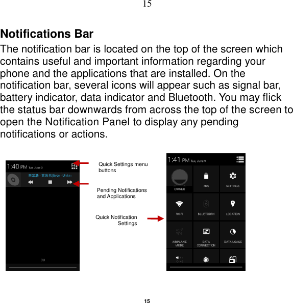   15 15 Notifications Bar   The notification bar is located on the top of the screen which contains useful and important information regarding your phone and the applications that are installed. On the notification bar, several icons will appear such as signal bar, battery indicator, data indicator and Bluetooth. You may flick the status bar downwards from across the top of the screen to open the Notification Panel to display any pending notifications or actions.                                       Pending Notifications and Applications Quick Notification Settings  Quick Settings menu buttons 