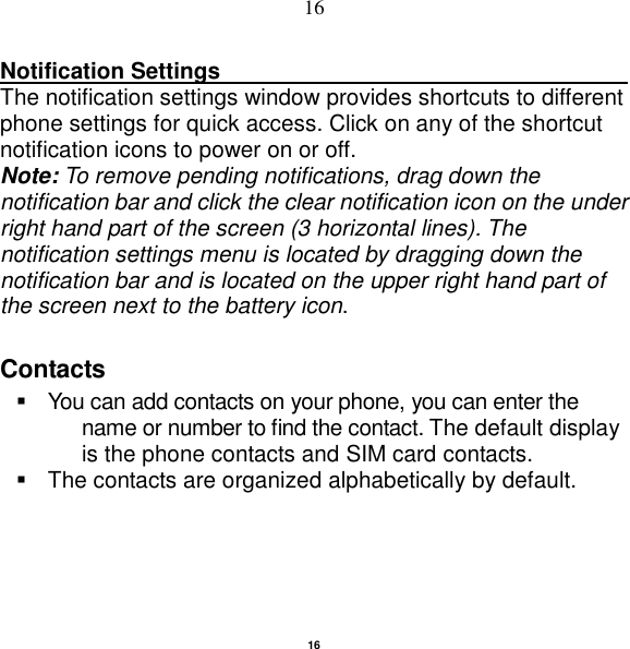   16 16 Notification Settings                                                      The notification settings window provides shortcuts to different phone settings for quick access. Click on any of the shortcut notification icons to power on or off.   Note: To remove pending notifications, drag down the notification bar and click the clear notification icon on the under right hand part of the screen (3 horizontal lines). The notification settings menu is located by dragging down the notification bar and is located on the upper right hand part of the screen next to the battery icon.   Contacts   You can add contacts on your phone, you can enter the name or number to find the contact. The default display is the phone contacts and SIM card contacts.   The contacts are organized alphabetically by default. 