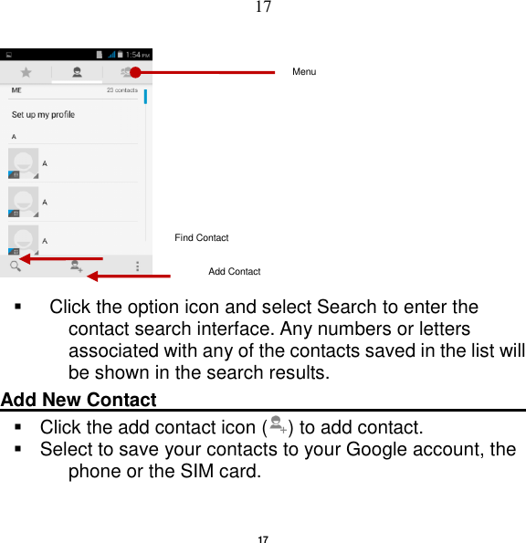   17 17          Click the option icon and select Search to enter the contact search interface. Any numbers or letters associated with any of the contacts saved in the list will be shown in the search results. Add New Contact                                                                                                         Click the add contact icon ( ) to add contact.     Select to save your contacts to your Google account, the phone or the SIM card. Add Contact Find Contact Menu 