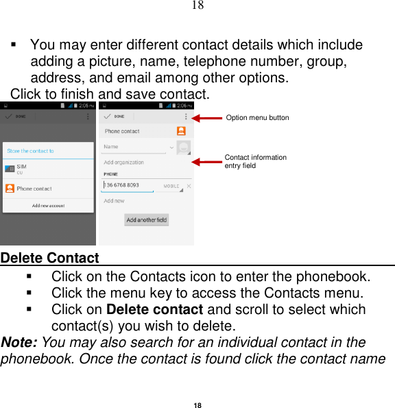   18 18   You may enter different contact details which include adding a picture, name, telephone number, group, address, and email among other options. Click to finish and save contact.    Delete Contact                                                                                          Click on the Contacts icon to enter the phonebook.     Click the menu key to access the Contacts menu.     Click on Delete contact and scroll to select which contact(s) you wish to delete.   Note: You may also search for an individual contact in the phonebook. Once the contact is found click the contact name Contact information entry field Option menu button 