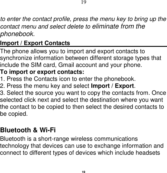   19 19 to enter the contact profile, press the menu key to bring up the contact menu and select delete to eliminate from the phonebook.   Import / Export Contacts                                                                                                                    The phone allows you to import and export contacts to synchronize information between different storage types that include the SIM card, Gmail account and your phone.                                                       To import or export contacts:   1. Press the Contacts icon to enter the phonebook.   2. Press the menu key and select Import / Export.   3. Select the source you want to copy the contacts from. Once selected click next and select the destination where you want the contact to be copied to then select the desired contacts to be copied.   Bluetooth &amp; Wi-Fi Bluetooth is a short-range wireless communications technology that devices can use to exchange information and connect to different types of devices which include headsets    