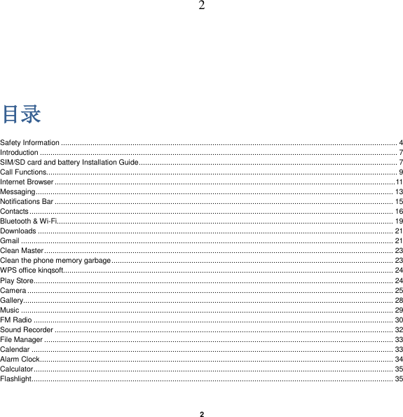   2 2  目录 Safety Information ................................................................................................................................................................ 4 Introduction .......................................................................................................................................................................... 7 SIM/SD card and battery Installation Guide ........................................................................................................................... 7 Call Functions....................................................................................................................................................................... 9 Internet Browser .................................................................................................................................................................. 11 Messaging .......................................................................................................................................................................... 13 Notifications Bar ................................................................................................................................................................. 15 Contacts ............................................................................................................................................................................. 16 Bluetooth &amp; Wi-Fi................................................................................................................................................................ 19 Downloads ......................................................................................................................................................................... 21 Gmail ................................................................................................................................................................................. 21 Clean Master ...................................................................................................................................................................... 23 Clean the phone memory garbage ...................................................................................................................................... 23 WPS office kinqsoft............................................................................................................................................................. 24 Play Store ........................................................................................................................................................................... 24 Camera .............................................................................................................................................................................. 25 Gallery................................................................................................................................................................................ 28 Music ................................................................................................................................................................................. 29 FM Radio ........................................................................................................................................................................... 30 Sound Recorder ................................................................................................................................................................. 32 File Manager ...................................................................................................................................................................... 33 Calendar ............................................................................................................................................................................ 33 Alarm Clock ........................................................................................................................................................................ 34 Calculator ........................................................................................................................................................................... 35 Flashlight ............................................................................................................................................................................ 35 