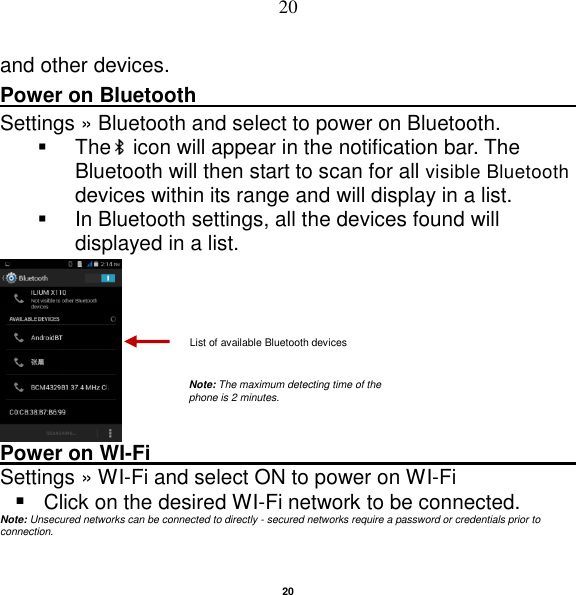   20 20 and other devices. Power on Bluetooth                                                                                 Settings » Bluetooth and select to power on Bluetooth.   The  icon will appear in the notification bar. The Bluetooth will then start to scan for all visible Bluetooth devices within its range and will display in a list.   In Bluetooth settings, all the devices found will displayed in a list.   Power on WI-Fi                                                                                                     Settings »  WI-Fi and select ON to power on WI-Fi  Click on the desired WI-Fi network to be connected.           Note: Unsecured networks can be connected to directly - secured networks require a password or credentials prior to connection.   List of available Bluetooth devices Note: The maximum detecting time of the phone is 2 minutes. 