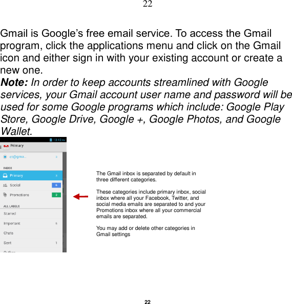   22 22 Gmail is Google‟s free email service. To access the Gmail program, click the applications menu and click on the Gmail icon and either sign in with your existing account or create a new one.   Note: In order to keep accounts streamlined with Google services, your Gmail account user name and password will be used for some Google programs which include: Google Play Store, Google Drive, Google +, Google Photos, and Google Wallet.   The Gmail inbox is separated by default in three different categories.  These categories include primary inbox, social inbox where all your Facebook, Twitter, and social media emails are separated to and your Promotions inbox where all your commercial emails are separated.    You may add or delete other categories in Gmail settings 