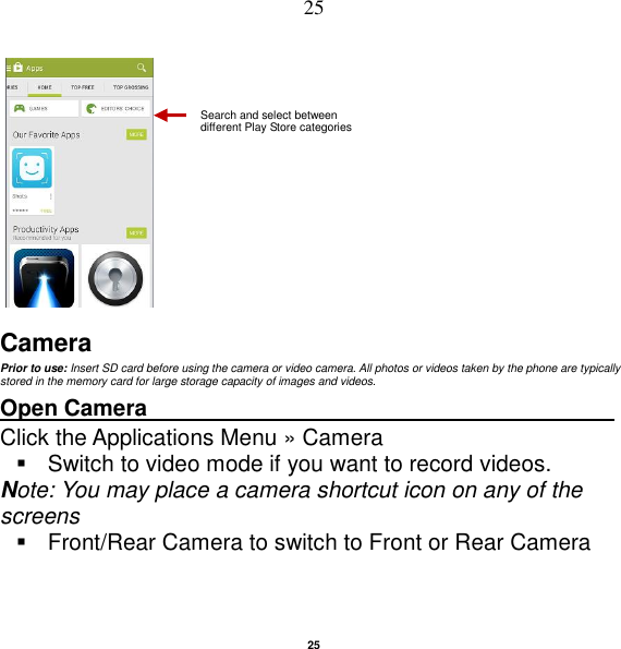   25 25      Camera Prior to use: Insert SD card before using the camera or video camera. All photos or videos taken by the phone are typically stored in the memory card for large storage capacity of images and videos. Open Camera                                          Click the Applications Menu » Camera     Switch to video mode if you want to record videos.   Note: You may place a camera shortcut icon on any of the screens   Front/Rear Camera to switch to Front or Rear Camera Search and select between different Play Store categories 