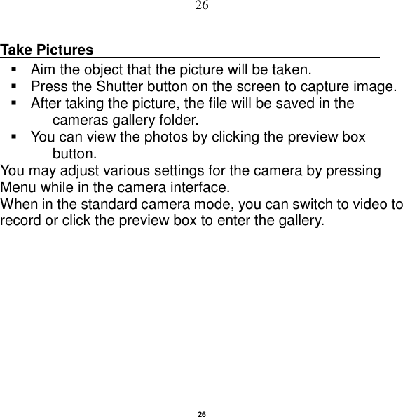   26 26 Take Pictures                                          Aim the object that the picture will be taken.   Press the Shutter button on the screen to capture image.   After taking the picture, the file will be saved in the cameras gallery folder.   You can view the photos by clicking the preview box button. You may adjust various settings for the camera by pressing Menu while in the camera interface. When in the standard camera mode, you can switch to video to record or click the preview box to enter the gallery.  