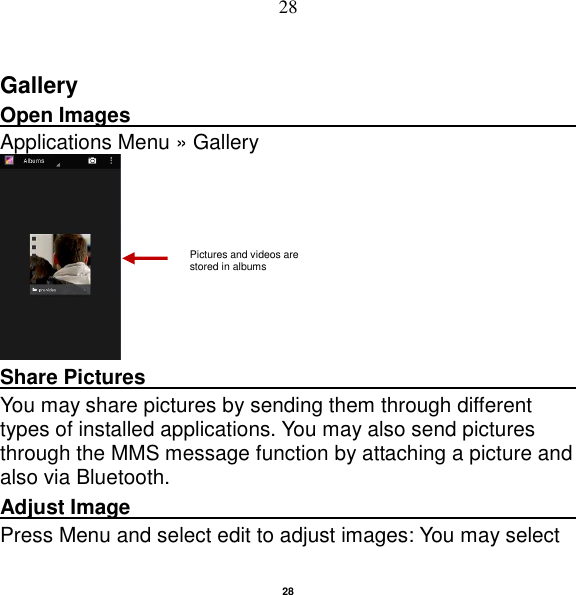   28 28 Gallery Open Images                                                                                                             Applications Menu » Gallery  Share Pictures                                               You may share pictures by sending them through different types of installed applications. You may also send pictures through the MMS message function by attaching a picture and also via Bluetooth. Adjust Image                                                         Press Menu and select edit to adjust images: You may select Pictures and videos are stored in albums    