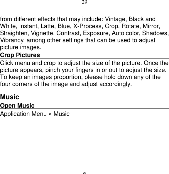   29 29 from different effects that may include: Vintage, Black and White, Instant, Latte, Blue, X-Process, Crop, Rotate, Mirror, Straighten, Vignette, Contrast, Exposure, Auto color, Shadows, Vibrancy, among other settings that can be used to adjust picture images. Crop Pictures                                                         Click menu and crop to adjust the size of the picture. Once the picture appears, pinch your fingers in or out to adjust the size. To keep an images proportion, please hold down any of the four corners of the image and adjust accordingly. Music Open Music                                                                                                Application Menu » Music 
