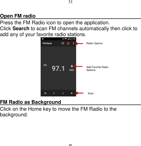   31 31 Open FM radio                                                                                                                                                           Press the FM Radio icon to open the application. Click Search to scan FM channels automatically then click to add any of your favorite radio stations.   FM Radio as Background                                    Click on the Home key to move the FM Radio to the background. Radio Options Add Favorite Radio Stations Scan 