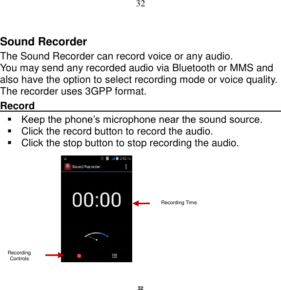   32 32 Sound Recorder The Sound Recorder can record voice or any audio.   You may send any recorded audio via Bluetooth or MMS and also have the option to select recording mode or voice quality. The recorder uses 3GPP format. Record                                                                                                         Keep the phone‟s microphone near the sound source.   Click the record button to record the audio.   Click the stop button to stop recording the audio.                                                                                Recording Controls Recording Time 