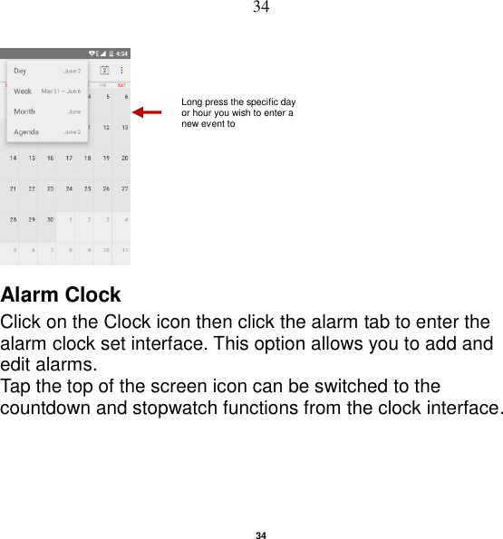   34 34  Alarm Clock Click on the Clock icon then click the alarm tab to enter the alarm clock set interface. This option allows you to add and edit alarms. Tap the top of the screen icon can be switched to the countdown and stopwatch functions from the clock interface. Long press the specific day or hour you wish to enter a new event to    