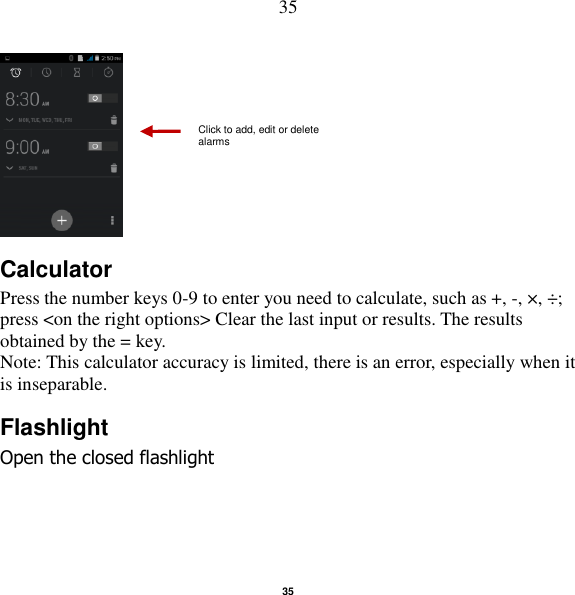   35 35      Calculator Press the number keys 0-9 to enter you need to calculate, such as +, -, ×, ÷; press &lt;on the right options&gt; Clear the last input or results. The results obtained by the = key. Note: This calculator accuracy is limited, there is an error, especially when it is inseparable. Flashlight Open the closed flashlight Click to add, edit or delete alarms 