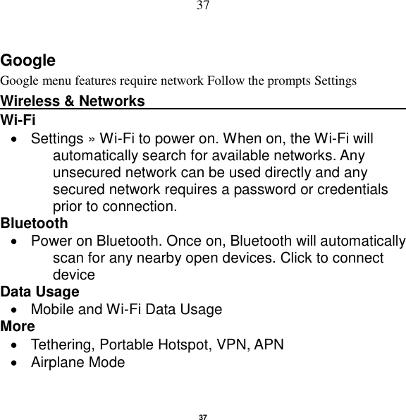   37 37 Google Google menu features require network Follow the prompts Settings Wireless &amp; Networks                                          Wi-Fi      Settings » Wi-Fi to power on. When on, the Wi-Fi will automatically search for available networks. Any unsecured network can be used directly and any secured network requires a password or credentials prior to connection. Bluetooth     Power on Bluetooth. Once on, Bluetooth will automatically scan for any nearby open devices. Click to connect device Data Usage   Mobile and Wi-Fi Data Usage More     Tethering, Portable Hotspot, VPN, APN   Airplane Mode 