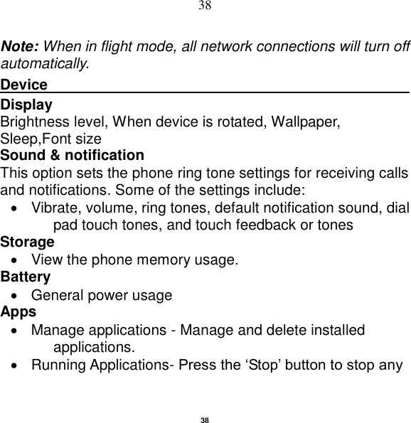   38 38 Note: When in flight mode, all network connections will turn off automatically. Device                                                       Display     Brightness level, When device is rotated, Wallpaper, Sleep,Font size Sound &amp; notification This option sets the phone ring tone settings for receiving calls and notifications. Some of the settings include:   Vibrate, volume, ring tones, default notification sound, dial pad touch tones, and touch feedback or tones Storage   View the phone memory usage. Battery     General power usage Apps   Manage applications - Manage and delete installed applications.   Running Applications- Press the „Stop‟ button to stop any 