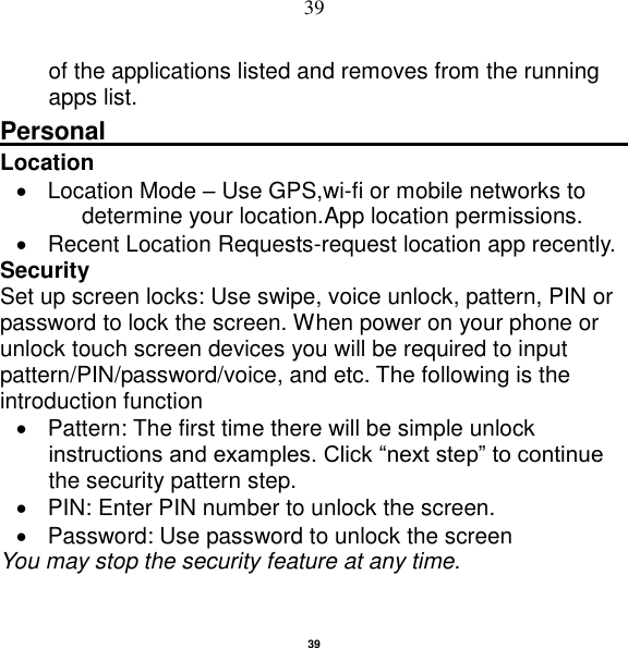   39 39 of the applications listed and removes from the running apps list. Personal                                                    Location       Location Mode – Use GPS,wi-fi or mobile networks to determine your location.App location permissions.   Recent Location Requests-request location app recently. Security   Set up screen locks: Use swipe, voice unlock, pattern, PIN or password to lock the screen. When power on your phone or unlock touch screen devices you will be required to input pattern/PIN/password/voice, and etc. The following is the introduction function   Pattern: The first time there will be simple unlock instructions and examples. Click “next step” to continue the security pattern step.     PIN: Enter PIN number to unlock the screen.   Password: Use password to unlock the screen You may stop the security feature at any time. 