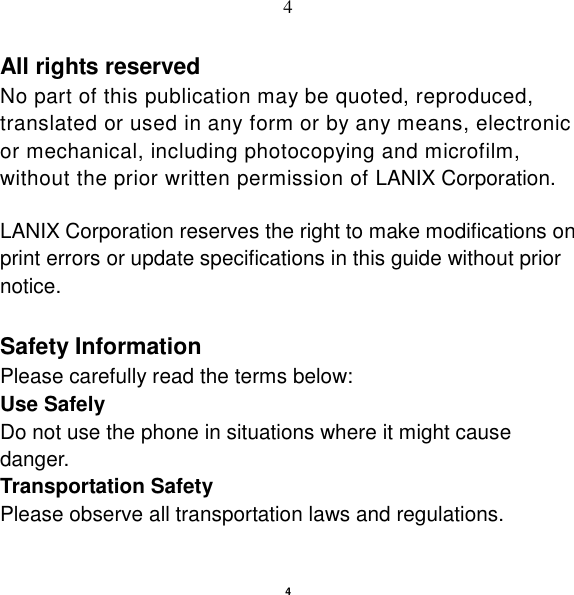   4 4 All rights reserved No part of this publication may be quoted, reproduced, translated or used in any form or by any means, electronic or mechanical, including photocopying and microfilm, without the prior written permission of LANIX Corporation.  LANIX Corporation reserves the right to make modifications on print errors or update specifications in this guide without prior notice.  Safety Information Please carefully read the terms below: Use Safely Do not use the phone in situations where it might cause danger. Transportation Safety Please observe all transportation laws and regulations. 