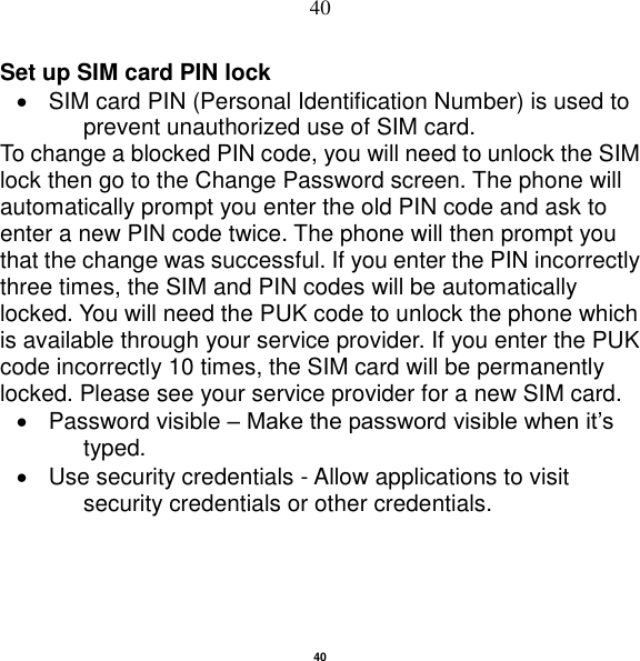   40 40 Set up SIM card PIN lock   SIM card PIN (Personal Identification Number) is used to prevent unauthorized use of SIM card.   To change a blocked PIN code, you will need to unlock the SIM lock then go to the Change Password screen. The phone will automatically prompt you enter the old PIN code and ask to enter a new PIN code twice. The phone will then prompt you that the change was successful. If you enter the PIN incorrectly three times, the SIM and PIN codes will be automatically locked. You will need the PUK code to unlock the phone which is available through your service provider. If you enter the PUK code incorrectly 10 times, the SIM card will be permanently locked. Please see your service provider for a new SIM card.   Password visible – Make the password visible when it‟s typed.   Use security credentials - Allow applications to visit security credentials or other credentials. 