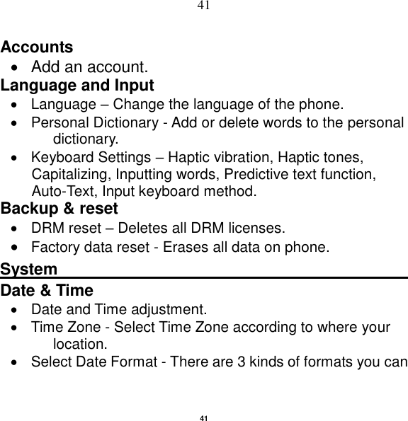   41 41 Accounts     Add an account.   Language and Input     Language – Change the language of the phone.     Personal Dictionary - Add or delete words to the personal dictionary.   Keyboard Settings – Haptic vibration, Haptic tones, Capitalizing, Inputting words, Predictive text function, Auto-Text, Input keyboard method.   Backup &amp; reset       DRM reset – Deletes all DRM licenses.  Factory data reset - Erases all data on phone. System                                                    Date &amp; Time     Date and Time adjustment.               Time Zone - Select Time Zone according to where your location.     Select Date Format - There are 3 kinds of formats you can 