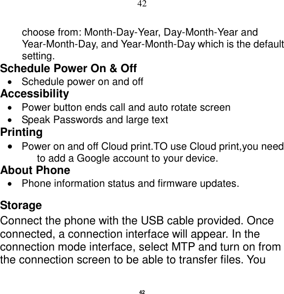   42 42 choose from: Month-Day-Year, Day-Month-Year and Year-Month-Day, and Year-Month-Day which is the default setting. Schedule Power On &amp; Off   Schedule power on and off Accessibility     Power button ends call and auto rotate screen   Speak Passwords and large text Printing  Power on and off Cloud print.TO use Cloud print,you need to add a Google account to your device. About Phone     Phone information status and firmware updates. Storage Connect the phone with the USB cable provided. Once connected, a connection interface will appear. In the connection mode interface, select MTP and turn on from the connection screen to be able to transfer files. You 