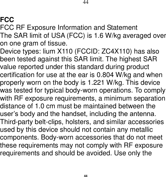   44 44 FCC FCC RF Exposure Information and Statement The SAR limit of USA (FCC) is 1.6 W/kg averaged over on one gram of tissue. Device types: lium X110 (FCCID: ZC4X110) has also been tested against this SAR limit. The highest SAR value reported under this standard during product certification for use at the ear is 0.804 W/kg and when properly worn on the body is 1.221 W/kg. This device was tested for typical body-worn operations. To comply with RF exposure requirements, a minimum separation distance of 1.0 cm must be maintained between the user‟s body and the handset, including the antenna. Third-party belt-clips, holsters, and similar accessories used by this device should not contain any metallic components. Body-worn accessories that do not meet these requirements may not comply with RF exposure requirements and should be avoided. Use only the 