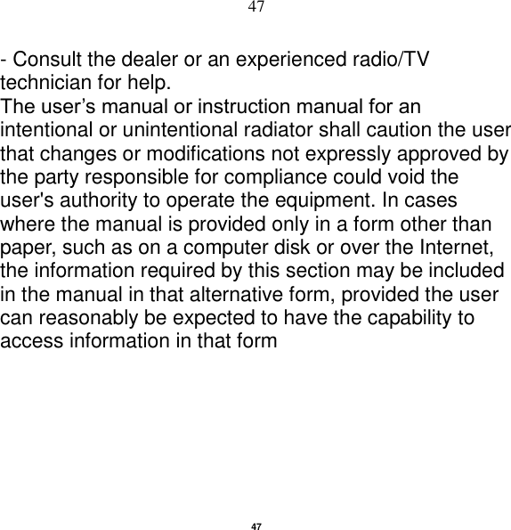   47 47 - Consult the dealer or an experienced radio/TV technician for help. The user‟s manual or instruction manual for an intentional or unintentional radiator shall caution the user that changes or modifications not expressly approved by the party responsible for compliance could void the user&apos;s authority to operate the equipment. In cases where the manual is provided only in a form other than paper, such as on a computer disk or over the Internet, the information required by this section may be included in the manual in that alternative form, provided the user can reasonably be expected to have the capability to access information in that form                