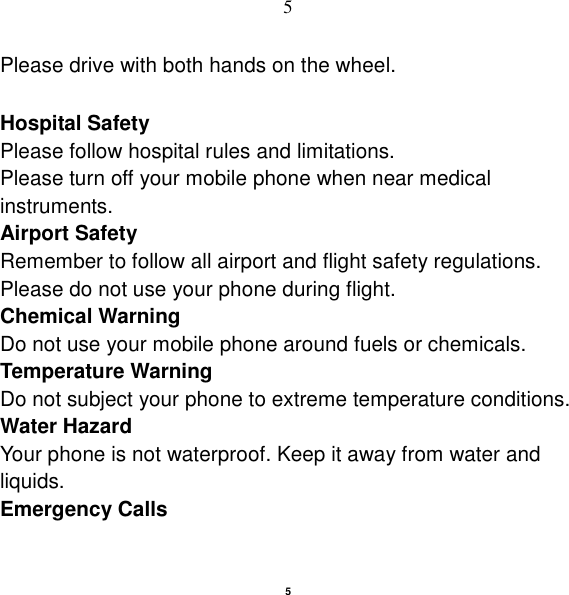   5 5 Please drive with both hands on the wheel.    Hospital Safety Please follow hospital rules and limitations. Please turn off your mobile phone when near medical instruments. Airport Safety Remember to follow all airport and flight safety regulations.   Please do not use your phone during flight. Chemical Warning Do not use your mobile phone around fuels or chemicals. Temperature Warning Do not subject your phone to extreme temperature conditions. Water Hazard   Your phone is not waterproof. Keep it away from water and liquids. Emergency Calls 